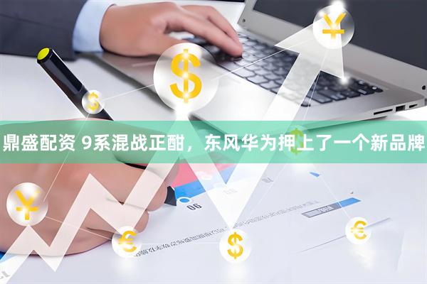 鼎盛配资 9系混战正酣，东风华为押上了一个新品牌